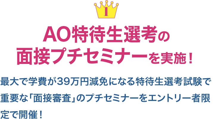 １ AO特待生選考の面接プチセミナーを実施！最大で学費が39万円減免になる特待生選考試験で重要な「面接審査」のプチセミナーをエントリー者限定で開催！